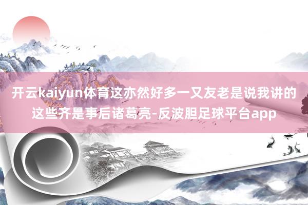 开云kaiyun体育这亦然好多一又友老是说我讲的这些齐是事后诸葛亮-反波胆足球平台app