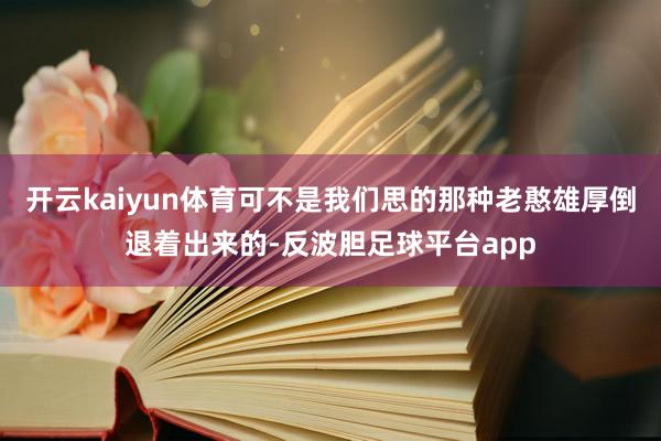 开云kaiyun体育可不是我们思的那种老憨雄厚倒退着出来的-反波胆足球平台app