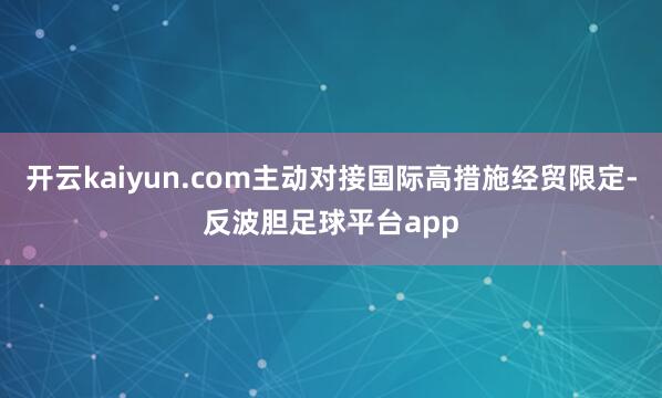 开云kaiyun.com主动对接国际高措施经贸限定-反波胆足球平台app