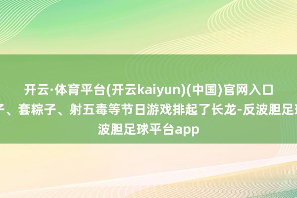 开云·体育平台(开云kaiyun)(中国)官网入口登录钓粽子、套粽子、射五毒等节日游戏排起了长龙-反波胆足球平台app