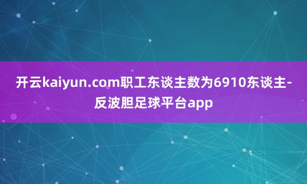 开云kaiyun.com职工东谈主数为6910东谈主-反波胆足球平台app