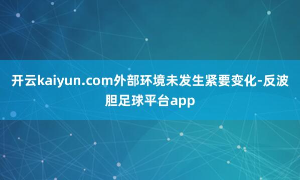 开云kaiyun.com外部环境未发生紧要变化-反波胆足球平台app