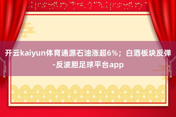 开云kaiyun体育通源石油涨超6%；白酒板块反弹-反波胆足球平台app
