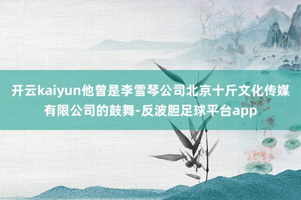 开云kaiyun他曾是李雪琴公司北京十斤文化传媒有限公司的鼓舞-反波胆足球平台app