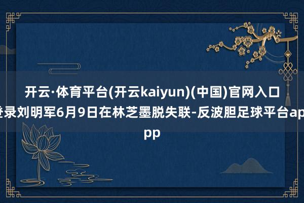 开云·体育平台(开云kaiyun)(中国)官网入口登录刘明军6月9日在林芝墨脱失联-反波胆足球平台app