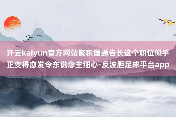 开云kaiyun官方网站聚积国通告长这个职位似乎正变得愈发令东说念主细心-反波胆足球平台app