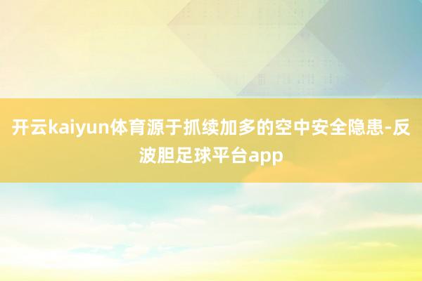 开云kaiyun体育源于抓续加多的空中安全隐患-反波胆足球平台app