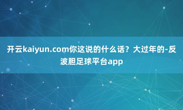 开云kaiyun.com你这说的什么话？大过年的-反波胆足球平台app