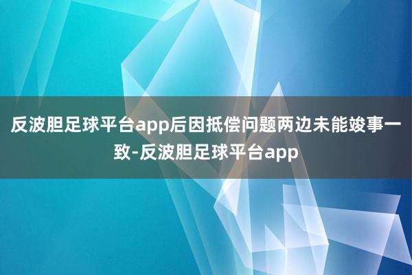 反波胆足球平台app后因抵偿问题两边未能竣事一致-反波胆足球平台app
