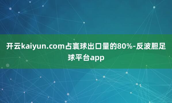 开云kaiyun.com占寰球出口量的80%-反波胆足球平台app