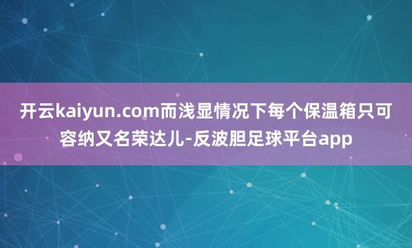 开云kaiyun.com而浅显情况下每个保温箱只可容纳又名荣达儿-反波胆足球平台app