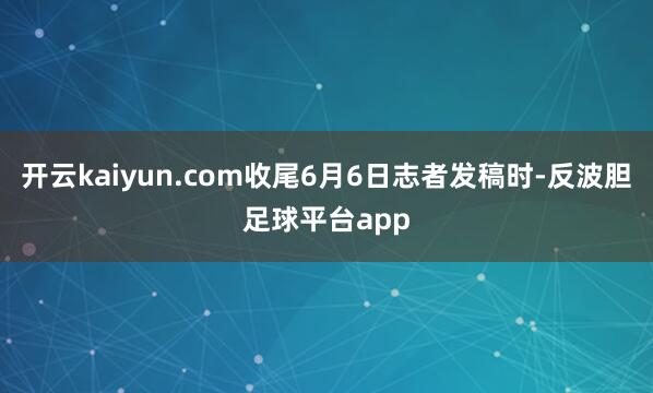 开云kaiyun.com收尾6月6日志者发稿时-反波胆足球平台app