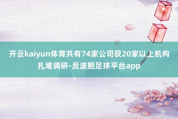 开云kaiyun体育共有74家公司获20家以上机构扎堆调研-反波胆足球平台app