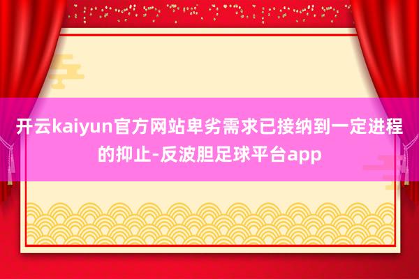 开云kaiyun官方网站卑劣需求已接纳到一定进程的抑止-反波胆足球平台app