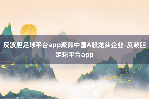 反波胆足球平台app聚焦中国A股龙头企业-反波胆足球平台app