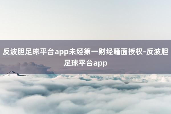 反波胆足球平台app未经第一财经籍面授权-反波胆足球平台app