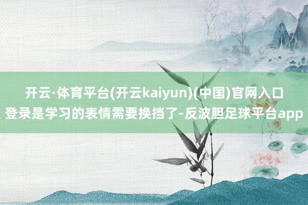 开云·体育平台(开云kaiyun)(中国)官网入口登录是学习的表情需要换挡了-反波胆足球平台app