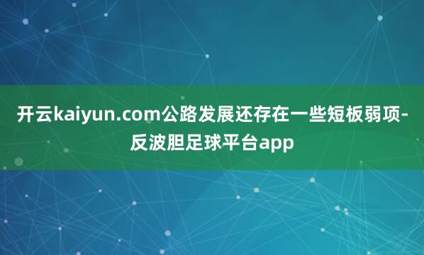 开云kaiyun.com公路发展还存在一些短板弱项-反波胆足球平台app