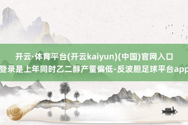开云·体育平台(开云kaiyun)(中国)官网入口登录是上年同时乙二醇产量偏低-反波胆足球平台app
