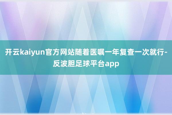 开云kaiyun官方网站随着医嘱一年复查一次就行-反波胆足球平台app