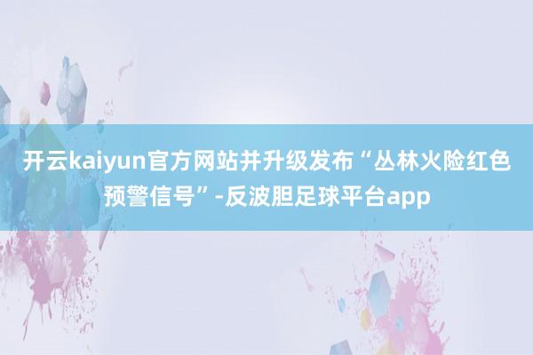 开云kaiyun官方网站并升级发布“丛林火险红色预警信号”-反波胆足球平台app