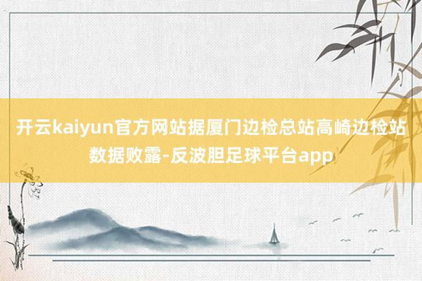 开云kaiyun官方网站据厦门边检总站高崎边检站数据败露-反波胆足球平台app