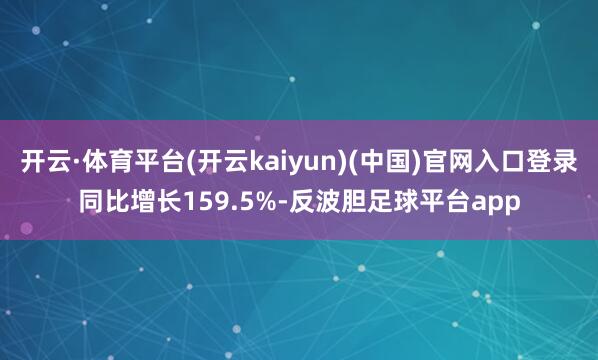 开云·体育平台(开云kaiyun)(中国)官网入口登录同比增长159.5%-反波胆足球平台app
