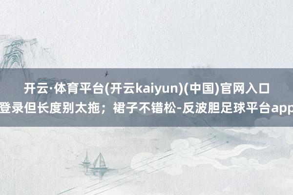 开云·体育平台(开云kaiyun)(中国)官网入口登录但长度别太拖；裙子不错松-反波胆足球平台app