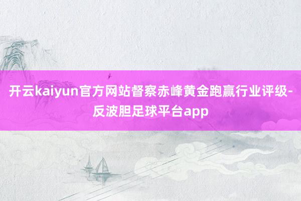 开云kaiyun官方网站督察赤峰黄金跑赢行业评级-反波胆足球平台app
