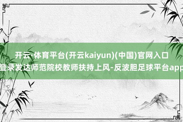 开云·体育平台(开云kaiyun)(中国)官网入口登录发达师范院校教师扶持上风-反波胆足球平台app