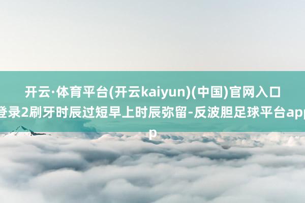开云·体育平台(开云kaiyun)(中国)官网入口登录2刷牙时辰过短早上时辰弥留-反波胆足球平台app
