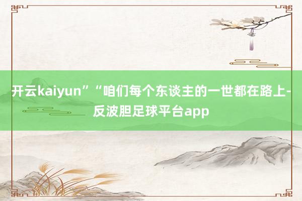 开云kaiyun”“咱们每个东谈主的一世都在路上-反波胆足球平台app