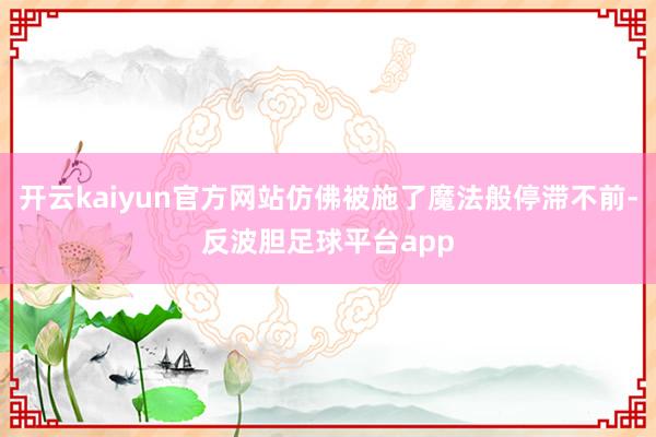 开云kaiyun官方网站仿佛被施了魔法般停滞不前-反波胆足球平台app