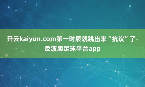 开云kaiyun.com第一时辰就跳出来“抗议”了-反波胆足球平台app