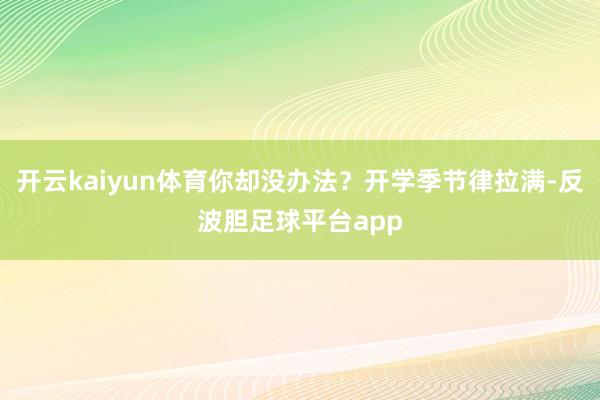 开云kaiyun体育你却没办法？开学季节律拉满-反波胆足球平台app