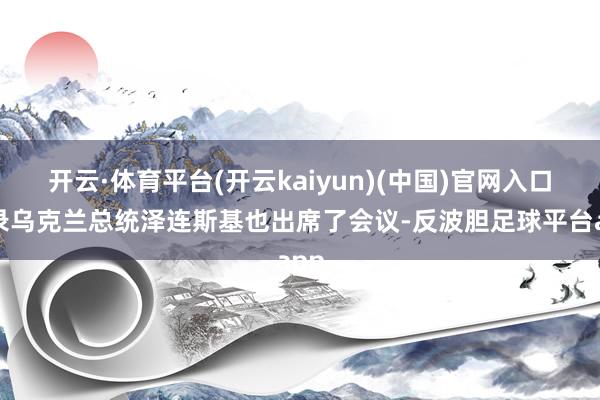 开云·体育平台(开云kaiyun)(中国)官网入口登录乌克兰总统泽连斯基也出席了会议-反波胆足球平台app