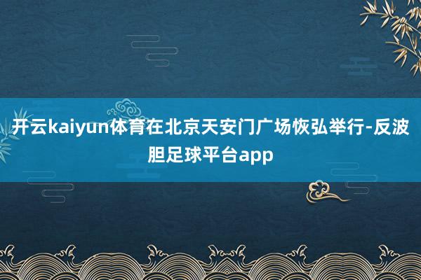 开云kaiyun体育在北京天安门广场恢弘举行-反波胆足球平台app