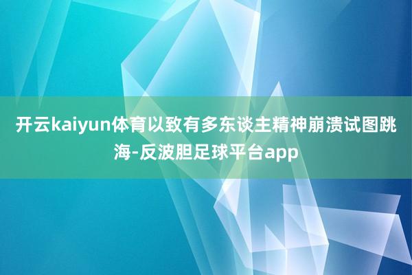 开云kaiyun体育以致有多东谈主精神崩溃试图跳海-反波胆足球平台app