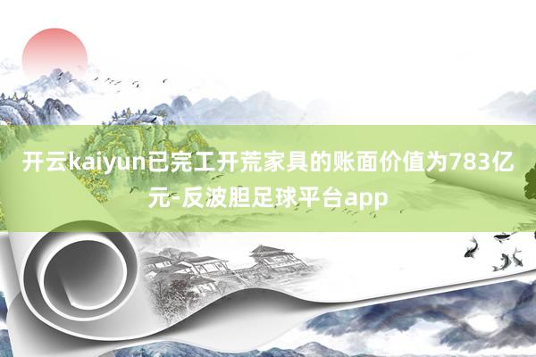 开云kaiyun已完工开荒家具的账面价值为783亿元-反波胆足球平台app