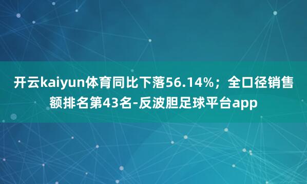 开云kaiyun体育同比下落56.14%；全口径销售额排名第43名-反波胆足球平台app