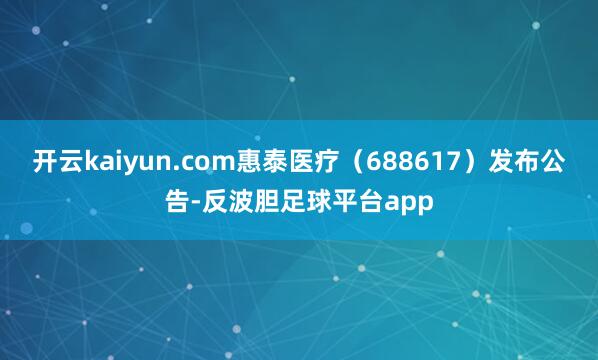 开云kaiyun.com惠泰医疗（688617）发布公告-反波胆足球平台app