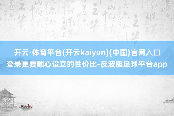 开云·体育平台(开云kaiyun)(中国)官网入口登录更要顺心设立的性价比-反波胆足球平台app