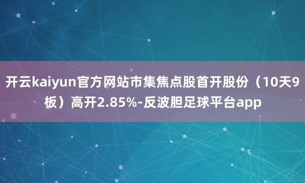 开云kaiyun官方网站市集焦点股首开股份（10天9板）高开2.85%-反波胆足球平台app