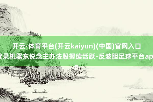 开云·体育平台(开云kaiyun)(中国)官网入口登录机器东说念主办法股握续活跃-反波胆足球平台app