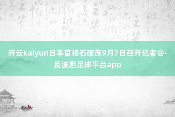 开云kaiyun日本首相石破茂9月7日召开记者会-反波胆足球平台app