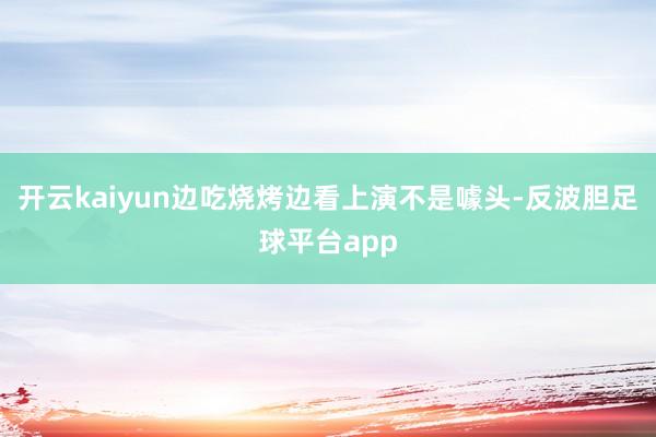 开云kaiyun边吃烧烤边看上演不是噱头-反波胆足球平台app